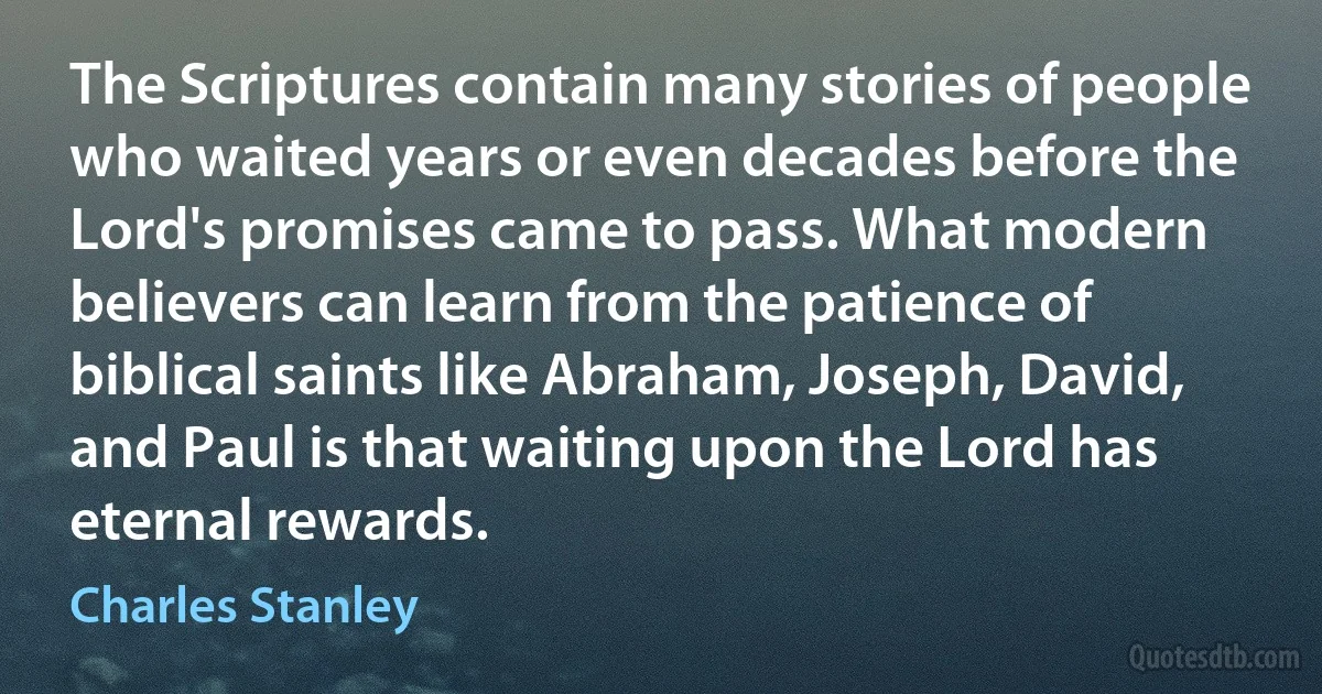 The Scriptures contain many stories of people who waited years or even decades before the Lord's promises came to pass. What modern believers can learn from the patience of biblical saints like Abraham, Joseph, David, and Paul is that waiting upon the Lord has eternal rewards. (Charles Stanley)