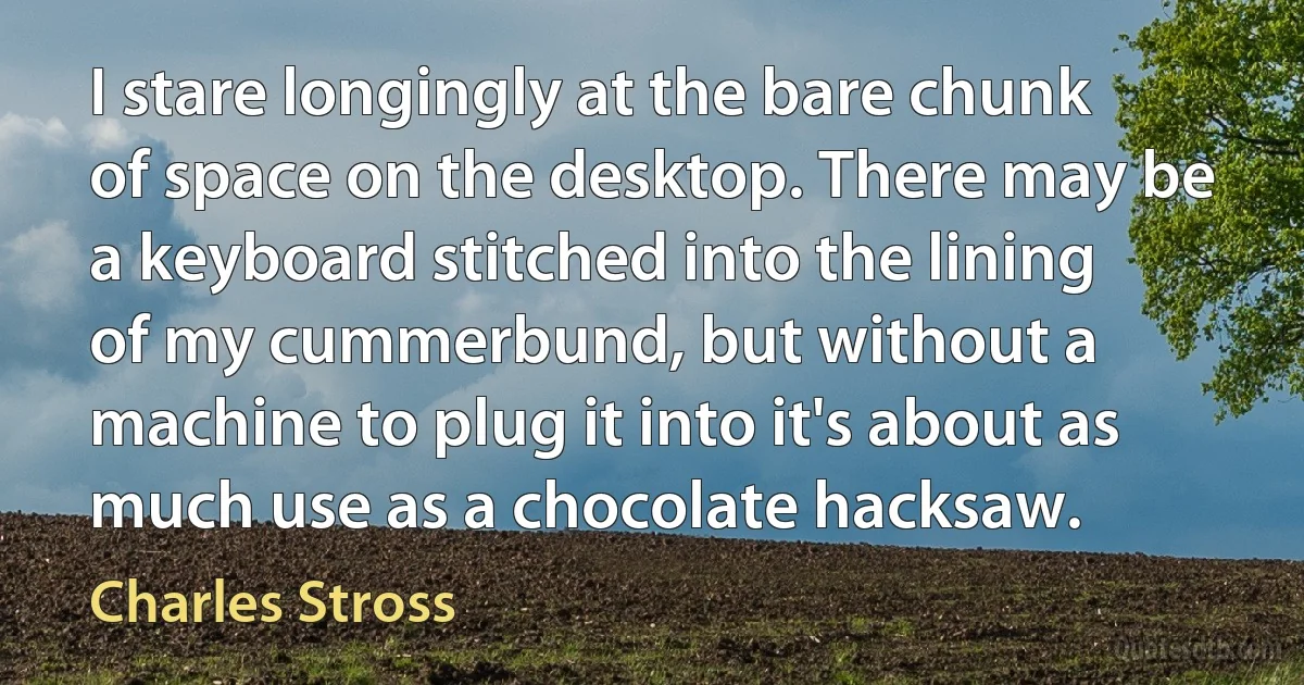 I stare longingly at the bare chunk of space on the desktop. There may be a keyboard stitched into the lining of my cummerbund, but without a machine to plug it into it's about as much use as a chocolate hacksaw. (Charles Stross)