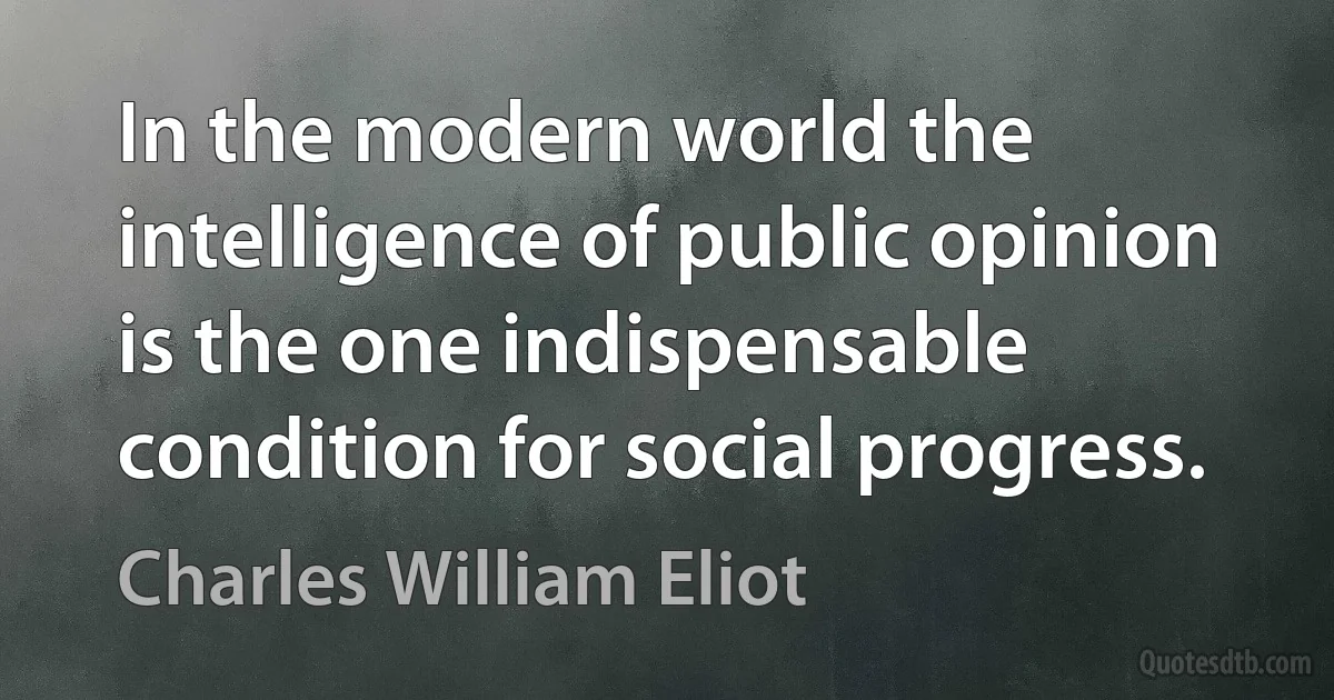 In the modern world the intelligence of public opinion is the one indispensable condition for social progress. (Charles William Eliot)