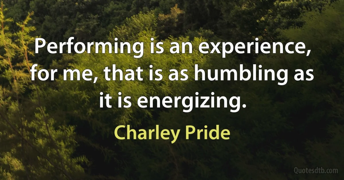 Performing is an experience, for me, that is as humbling as it is energizing. (Charley Pride)