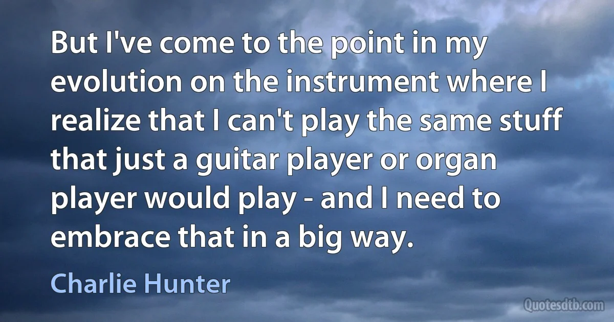 But I've come to the point in my evolution on the instrument where I realize that I can't play the same stuff that just a guitar player or organ player would play - and I need to embrace that in a big way. (Charlie Hunter)