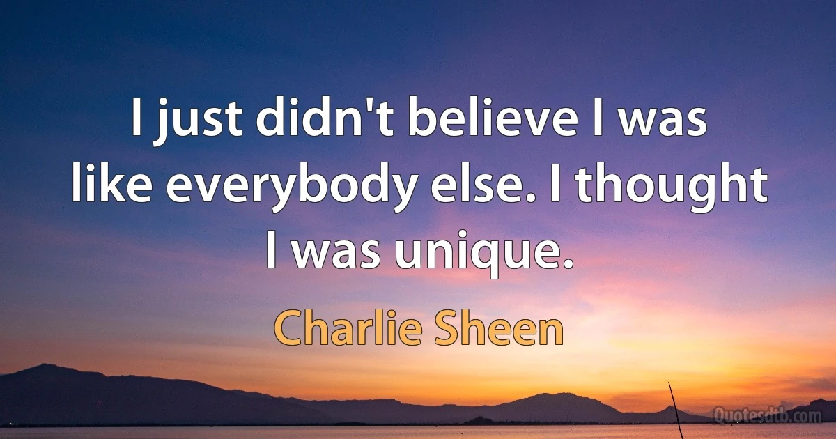 I just didn't believe I was like everybody else. I thought I was unique. (Charlie Sheen)