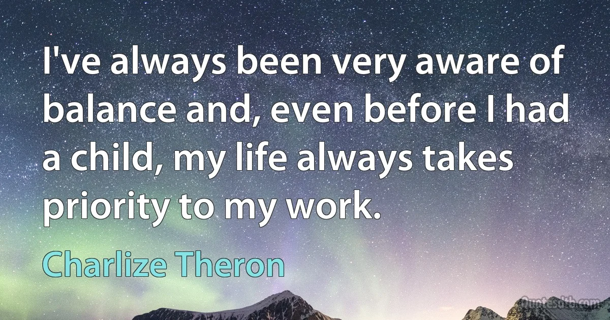 I've always been very aware of balance and, even before I had a child, my life always takes priority to my work. (Charlize Theron)