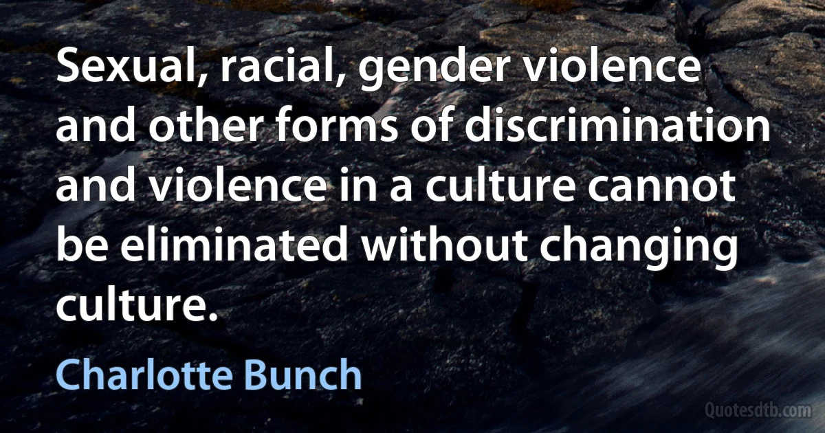 Sexual, racial, gender violence and other forms of discrimination and violence in a culture cannot be eliminated without changing culture. (Charlotte Bunch)