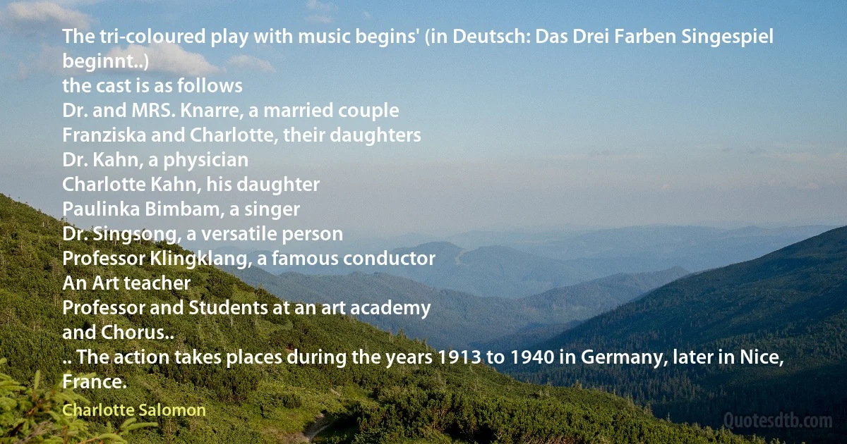 The tri-coloured play with music begins' (in Deutsch: Das Drei Farben Singespiel beginnt..)
the cast is as follows
Dr. and MRS. Knarre, a married couple
Franziska and Charlotte, their daughters
Dr. Kahn, a physician
Charlotte Kahn, his daughter
Paulinka Bimbam, a singer
Dr. Singsong, a versatile person
Professor Klingklang, a famous conductor
An Art teacher
Professor and Students at an art academy
and Chorus..
.. The action takes places during the years 1913 to 1940 in Germany, later in Nice, France. (Charlotte Salomon)