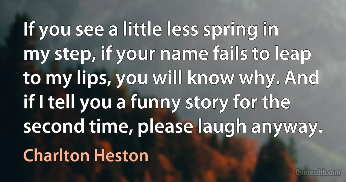 If you see a little less spring in my step, if your name fails to leap to my lips, you will know why. And if I tell you a funny story for the second time, please laugh anyway. (Charlton Heston)