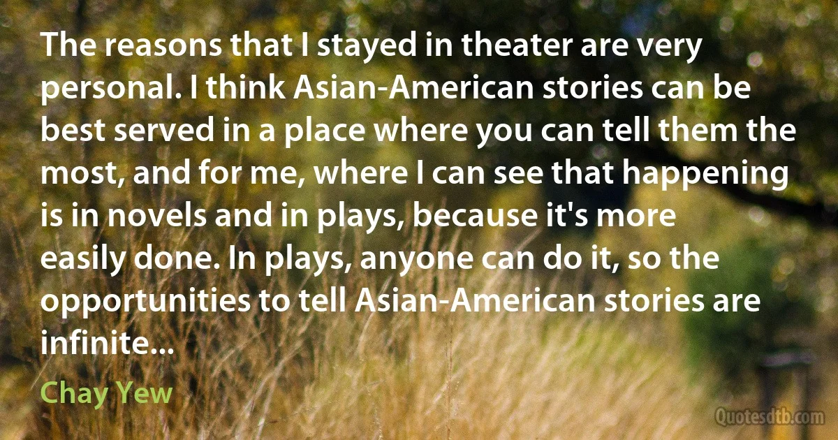 The reasons that I stayed in theater are very personal. I think Asian-American stories can be best served in a place where you can tell them the most, and for me, where I can see that happening is in novels and in plays, because it's more easily done. In plays, anyone can do it, so the opportunities to tell Asian-American stories are infinite... (Chay Yew)