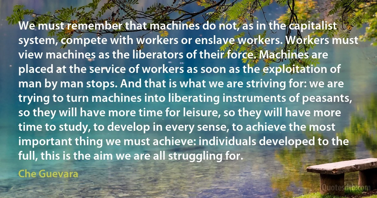 We must remember that machines do not, as in the capitalist system, compete with workers or enslave workers. Workers must view machines as the liberators of their force. Machines are placed at the service of workers as soon as the exploitation of man by man stops. And that is what we are striving for: we are trying to turn machines into liberating instruments of peasants, so they will have more time for leisure, so they will have more time to study, to develop in every sense, to achieve the most important thing we must achieve: individuals developed to the full, this is the aim we are all struggling for. (Che Guevara)