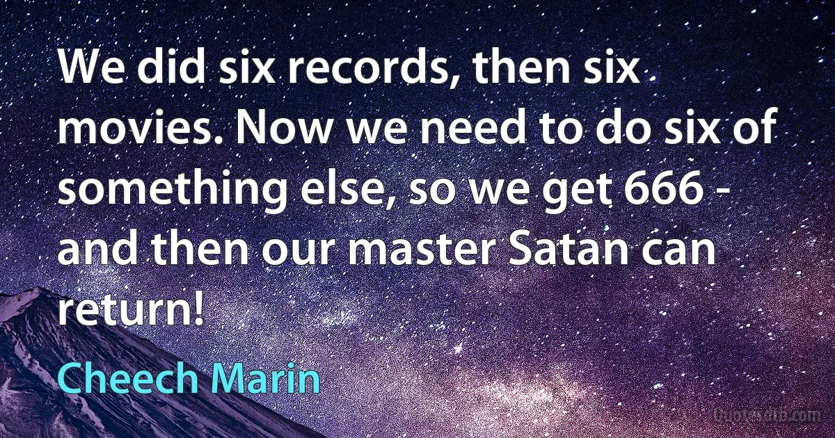 We did six records, then six movies. Now we need to do six of something else, so we get 666 - and then our master Satan can return! (Cheech Marin)