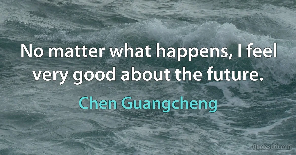 No matter what happens, I feel very good about the future. (Chen Guangcheng)