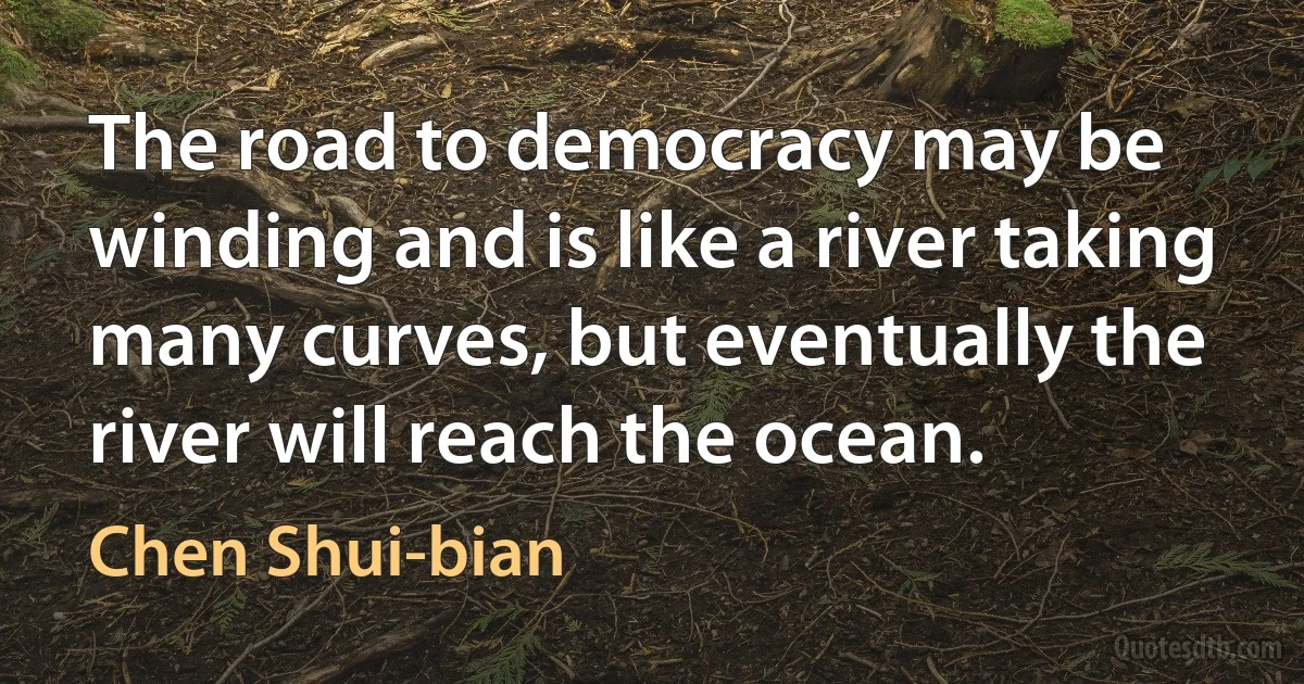 The road to democracy may be winding and is like a river taking many curves, but eventually the river will reach the ocean. (Chen Shui-bian)