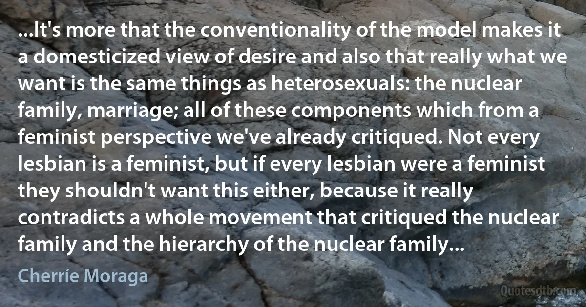 ...It's more that the conventionality of the model makes it a domesticized view of desire and also that really what we want is the same things as heterosexuals: the nuclear family, marriage; all of these components which from a feminist perspective we've already critiqued. Not every lesbian is a feminist, but if every lesbian were a feminist they shouldn't want this either, because it really contradicts a whole movement that critiqued the nuclear family and the hierarchy of the nuclear family... (Cherríe Moraga)