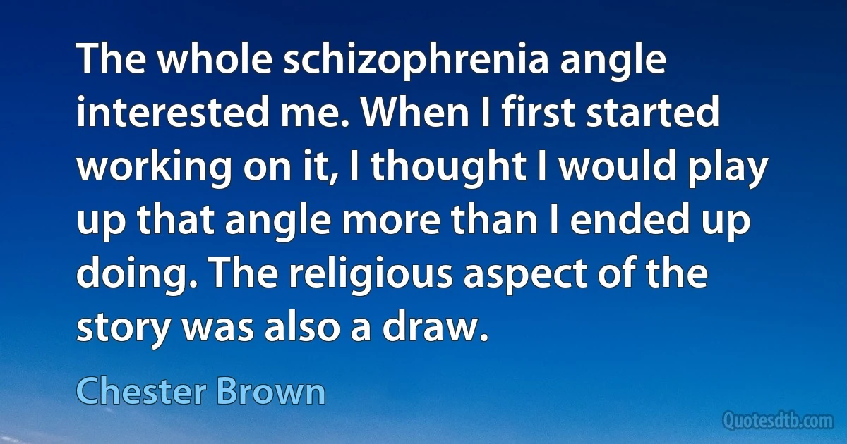 The whole schizophrenia angle interested me. When I first started working on it, I thought I would play up that angle more than I ended up doing. The religious aspect of the story was also a draw. (Chester Brown)