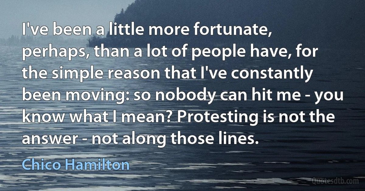 I've been a little more fortunate, perhaps, than a lot of people have, for the simple reason that I've constantly been moving: so nobody can hit me - you know what I mean? Protesting is not the answer - not along those lines. (Chico Hamilton)