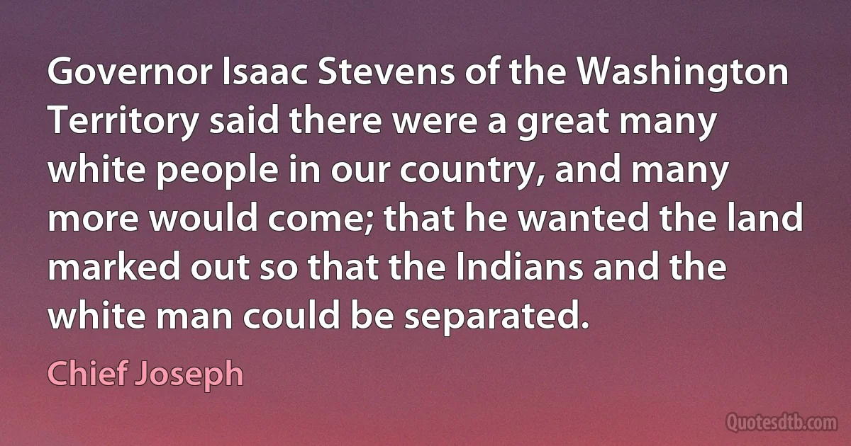 Governor Isaac Stevens of the Washington Territory said there were a great many white people in our country, and many more would come; that he wanted the land marked out so that the Indians and the white man could be separated. (Chief Joseph)