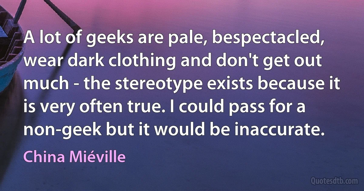 A lot of geeks are pale, bespectacled, wear dark clothing and don't get out much - the stereotype exists because it is very often true. I could pass for a non-geek but it would be inaccurate. (China Miéville)