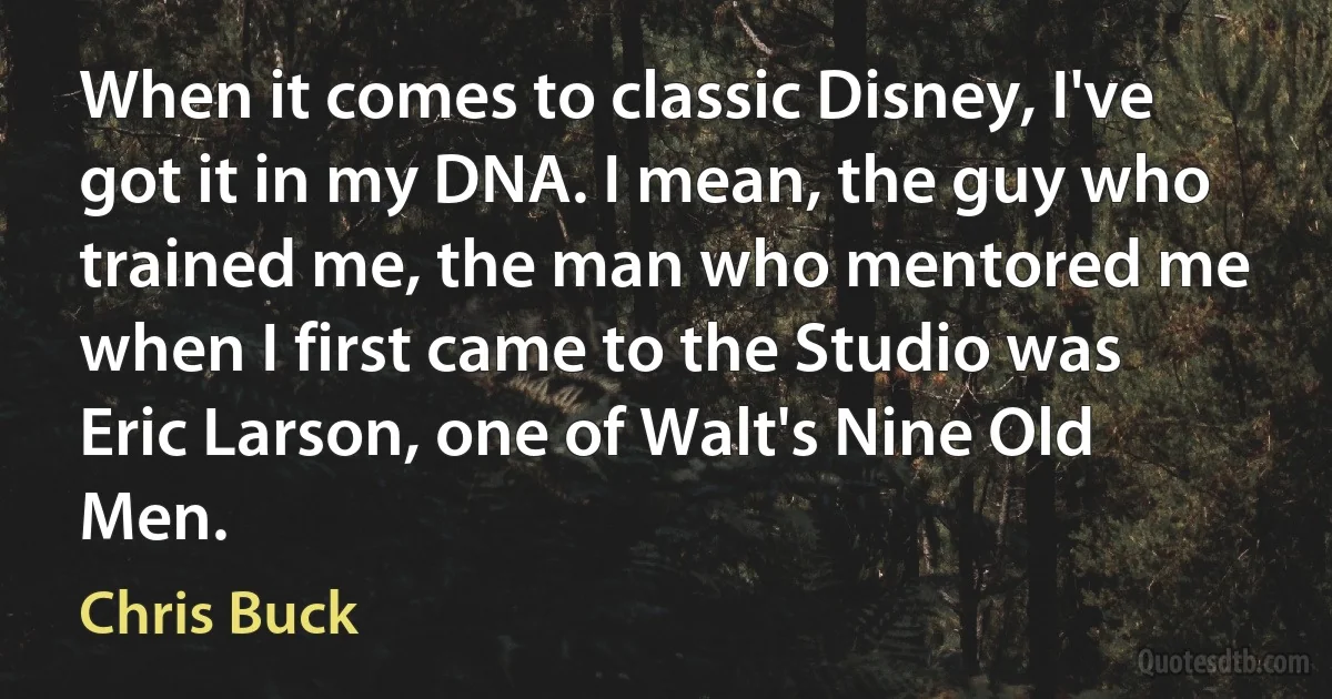 When it comes to classic Disney, I've got it in my DNA. I mean, the guy who trained me, the man who mentored me when I first came to the Studio was Eric Larson, one of Walt's Nine Old Men. (Chris Buck)