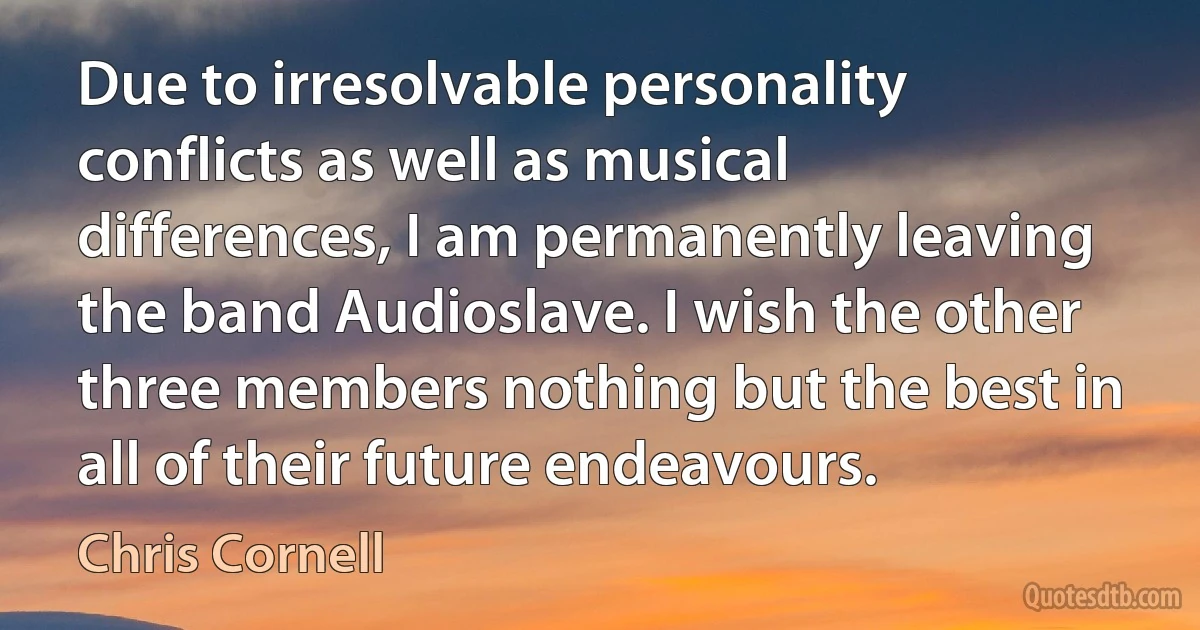 Due to irresolvable personality conflicts as well as musical differences, I am permanently leaving the band Audioslave. I wish the other three members nothing but the best in all of their future endeavours. (Chris Cornell)