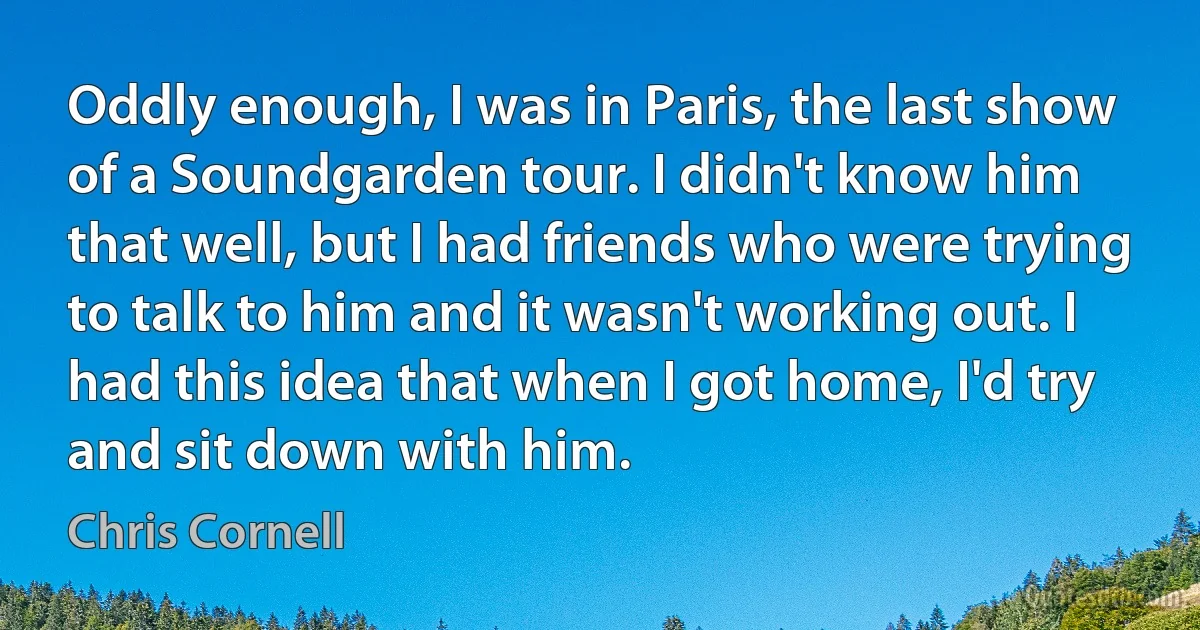 Oddly enough, I was in Paris, the last show of a Soundgarden tour. I didn't know him that well, but I had friends who were trying to talk to him and it wasn't working out. I had this idea that when I got home, I'd try and sit down with him. (Chris Cornell)