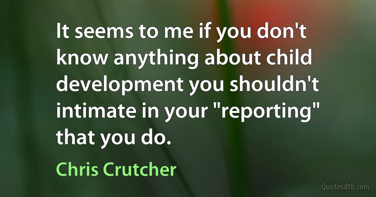 It seems to me if you don't know anything about child development you shouldn't intimate in your "reporting" that you do. (Chris Crutcher)