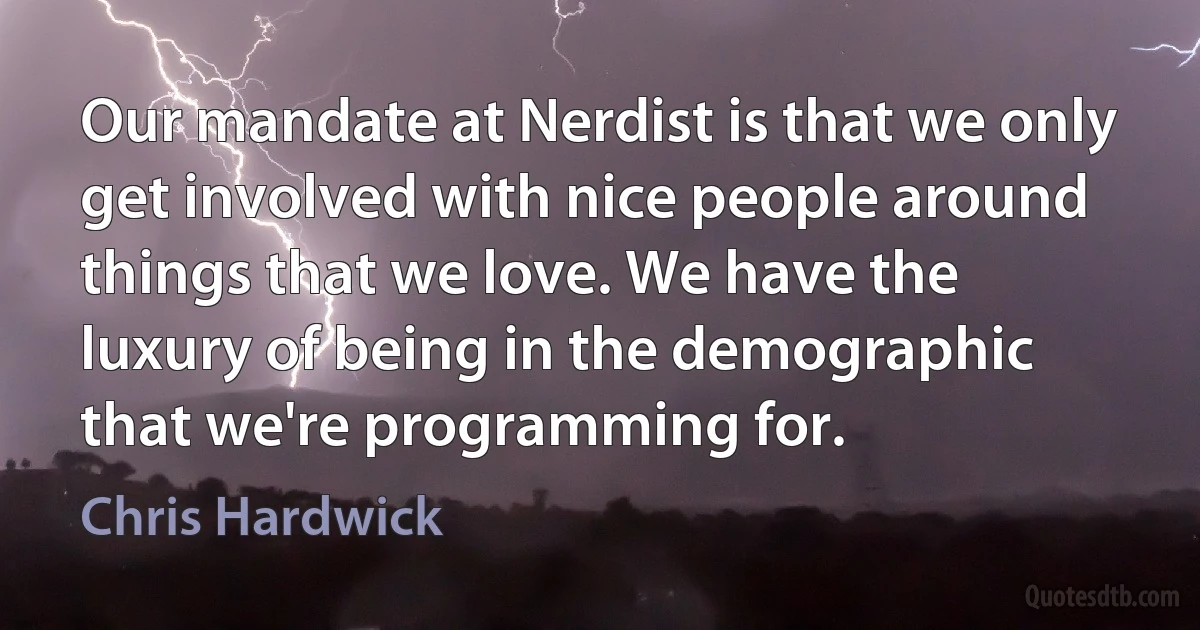 Our mandate at Nerdist is that we only get involved with nice people around things that we love. We have the luxury of being in the demographic that we're programming for. (Chris Hardwick)