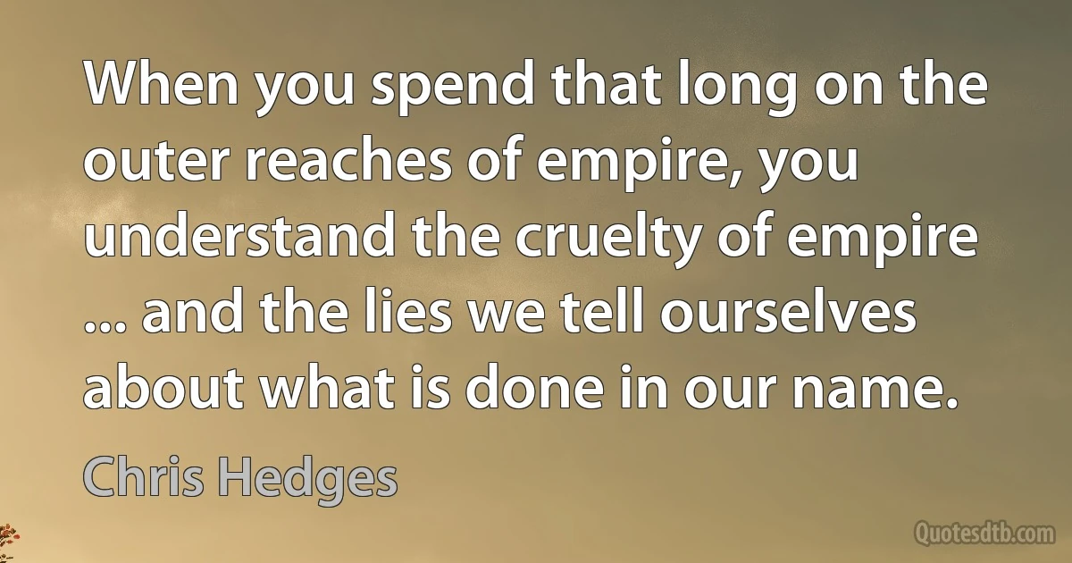 When you spend that long on the outer reaches of empire, you understand the cruelty of empire ... and the lies we tell ourselves about what is done in our name. (Chris Hedges)