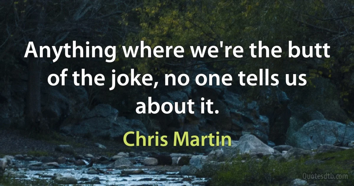 Anything where we're the butt of the joke, no one tells us about it. (Chris Martin)