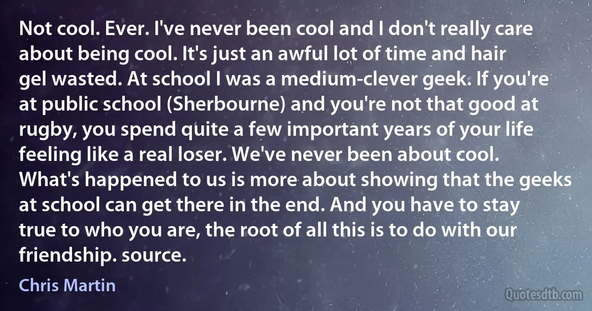 Not cool. Ever. I've never been cool and I don't really care about being cool. It's just an awful lot of time and hair gel wasted. At school I was a medium-clever geek. If you're at public school (Sherbourne) and you're not that good at rugby, you spend quite a few important years of your life feeling like a real loser. We've never been about cool. What's happened to us is more about showing that the geeks at school can get there in the end. And you have to stay true to who you are, the root of all this is to do with our friendship. source. (Chris Martin)