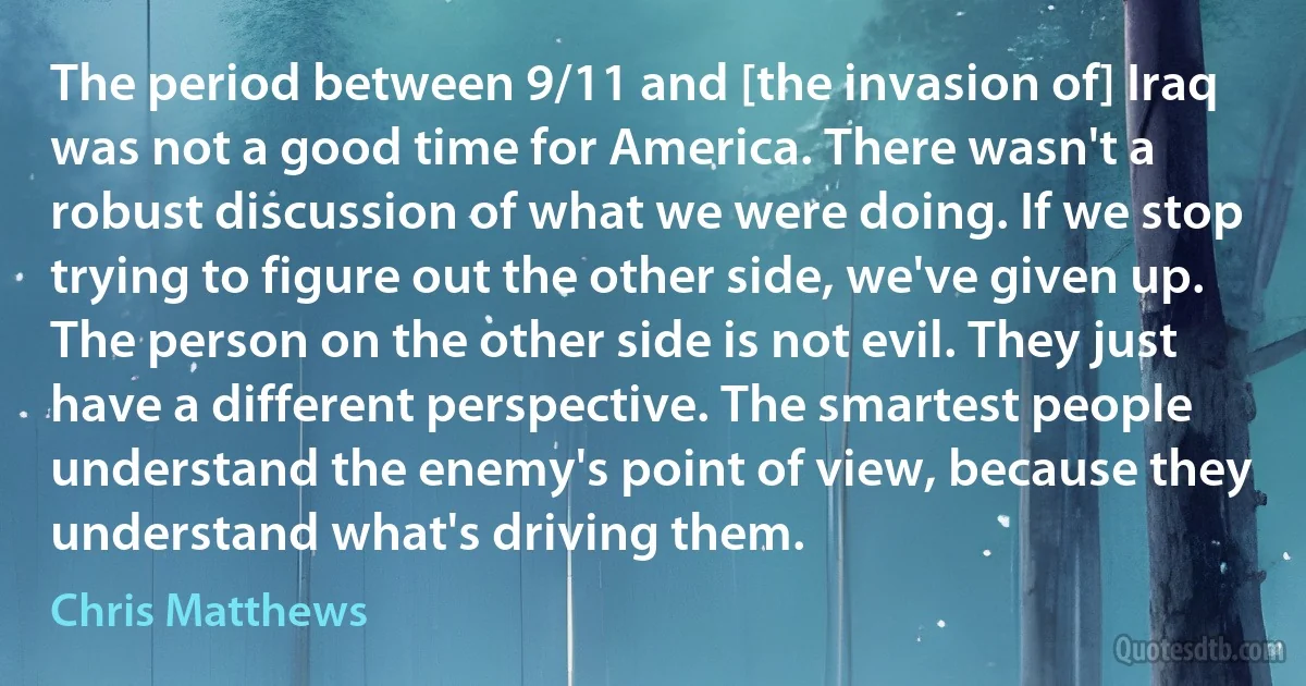 The period between 9/11 and [the invasion of] Iraq was not a good time for America. There wasn't a robust discussion of what we were doing. If we stop trying to figure out the other side, we've given up. The person on the other side is not evil. They just have a different perspective. The smartest people understand the enemy's point of view, because they understand what's driving them. (Chris Matthews)