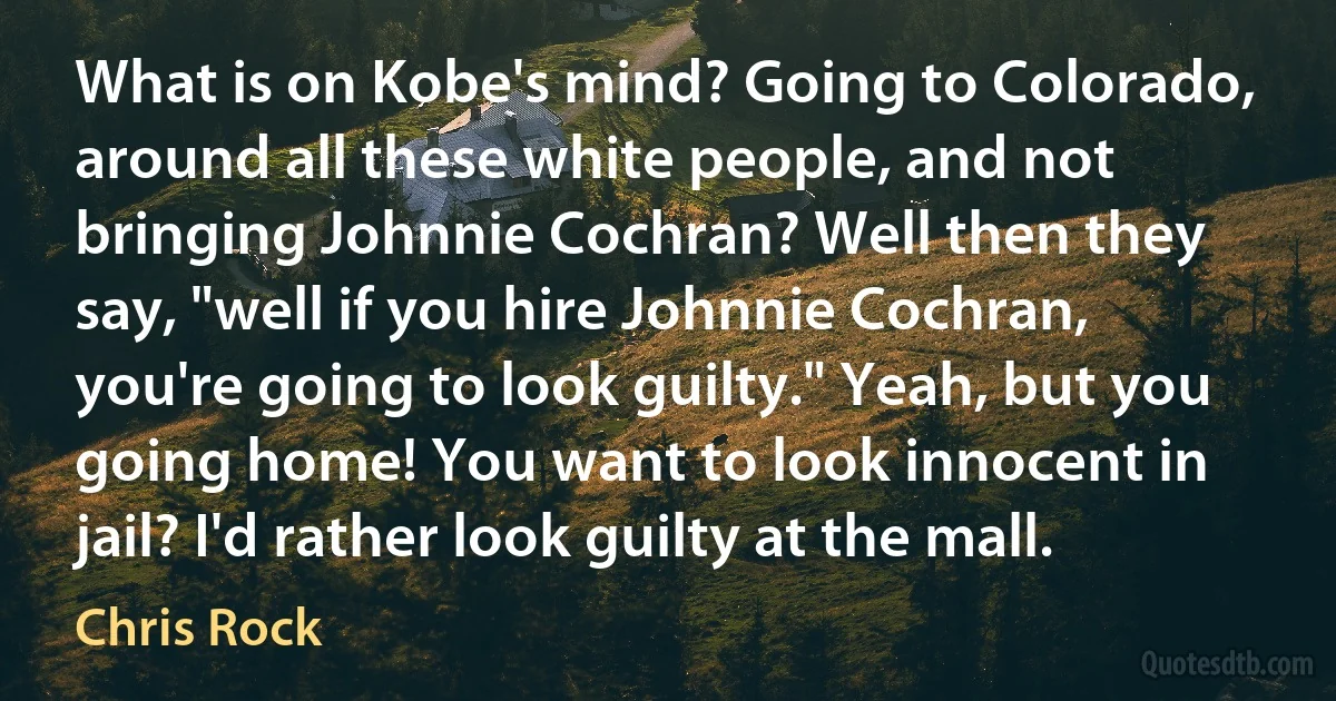 What is on Kobe's mind? Going to Colorado, around all these white people, and not bringing Johnnie Cochran? Well then they say, "well if you hire Johnnie Cochran, you're going to look guilty." Yeah, but you going home! You want to look innocent in jail? I'd rather look guilty at the mall. (Chris Rock)