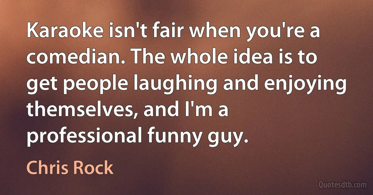 Karaoke isn't fair when you're a comedian. The whole idea is to get people laughing and enjoying themselves, and I'm a professional funny guy. (Chris Rock)