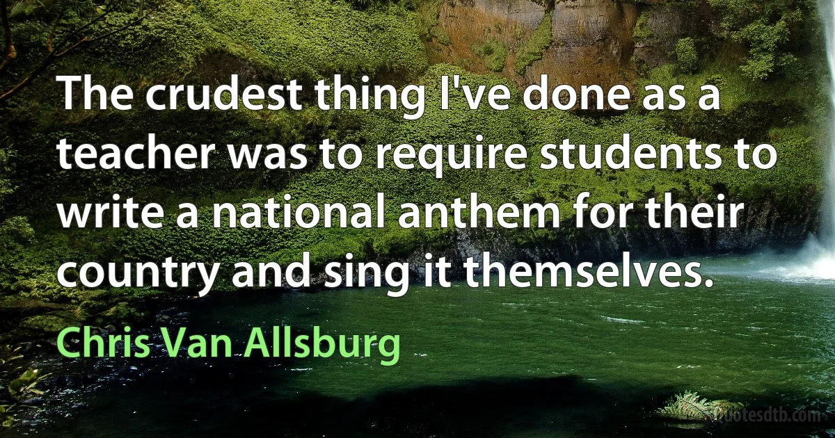 The crudest thing I've done as a teacher was to require students to write a national anthem for their country and sing it themselves. (Chris Van Allsburg)