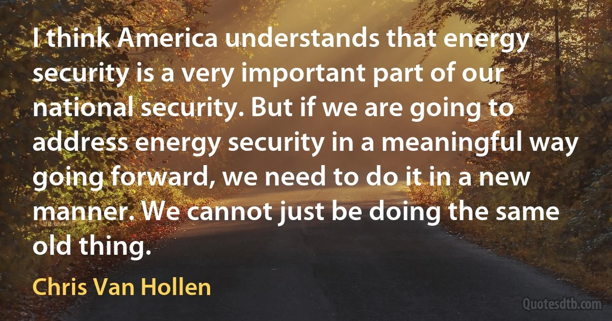 I think America understands that energy security is a very important part of our national security. But if we are going to address energy security in a meaningful way going forward, we need to do it in a new manner. We cannot just be doing the same old thing. (Chris Van Hollen)