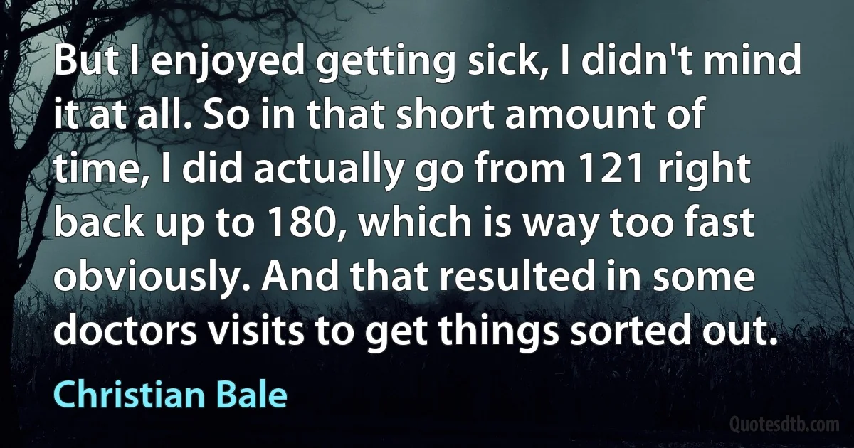 But I enjoyed getting sick, I didn't mind it at all. So in that short amount of time, I did actually go from 121 right back up to 180, which is way too fast obviously. And that resulted in some doctors visits to get things sorted out. (Christian Bale)