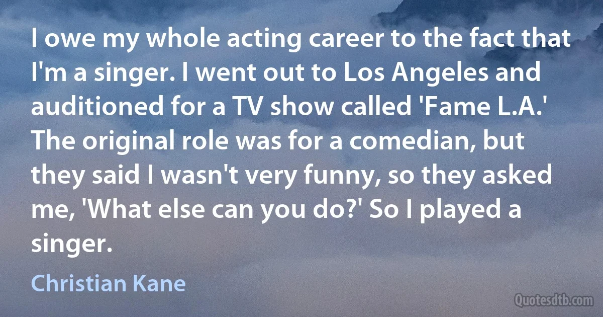 I owe my whole acting career to the fact that I'm a singer. I went out to Los Angeles and auditioned for a TV show called 'Fame L.A.' The original role was for a comedian, but they said I wasn't very funny, so they asked me, 'What else can you do?' So I played a singer. (Christian Kane)