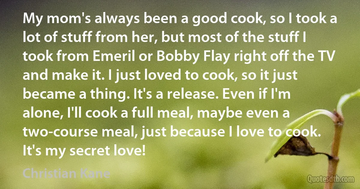 My mom's always been a good cook, so I took a lot of stuff from her, but most of the stuff I took from Emeril or Bobby Flay right off the TV and make it. I just loved to cook, so it just became a thing. It's a release. Even if I'm alone, I'll cook a full meal, maybe even a two-course meal, just because I love to cook. It's my secret love! (Christian Kane)