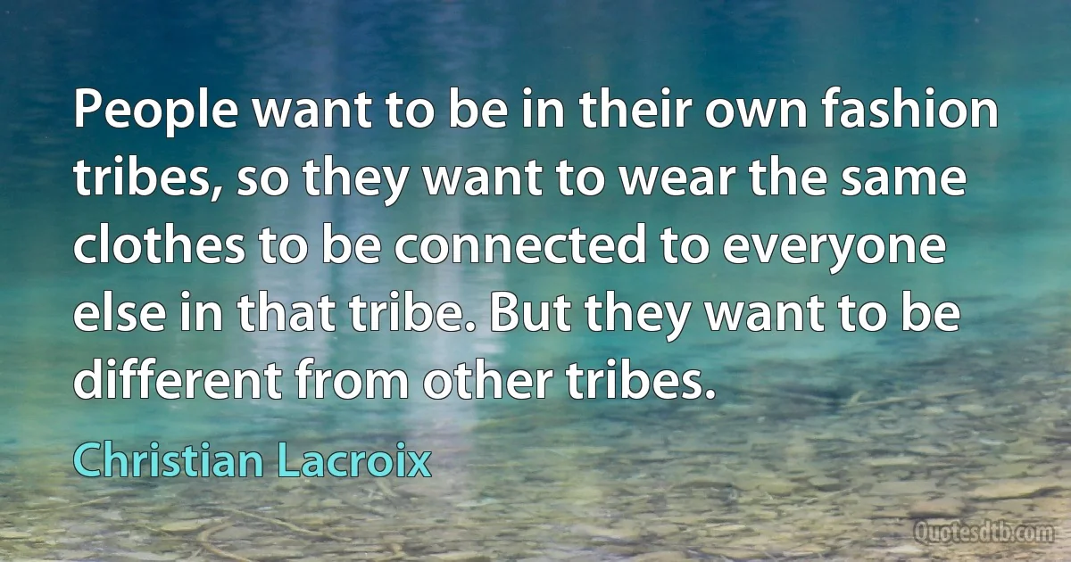 People want to be in their own fashion tribes, so they want to wear the same clothes to be connected to everyone else in that tribe. But they want to be different from other tribes. (Christian Lacroix)