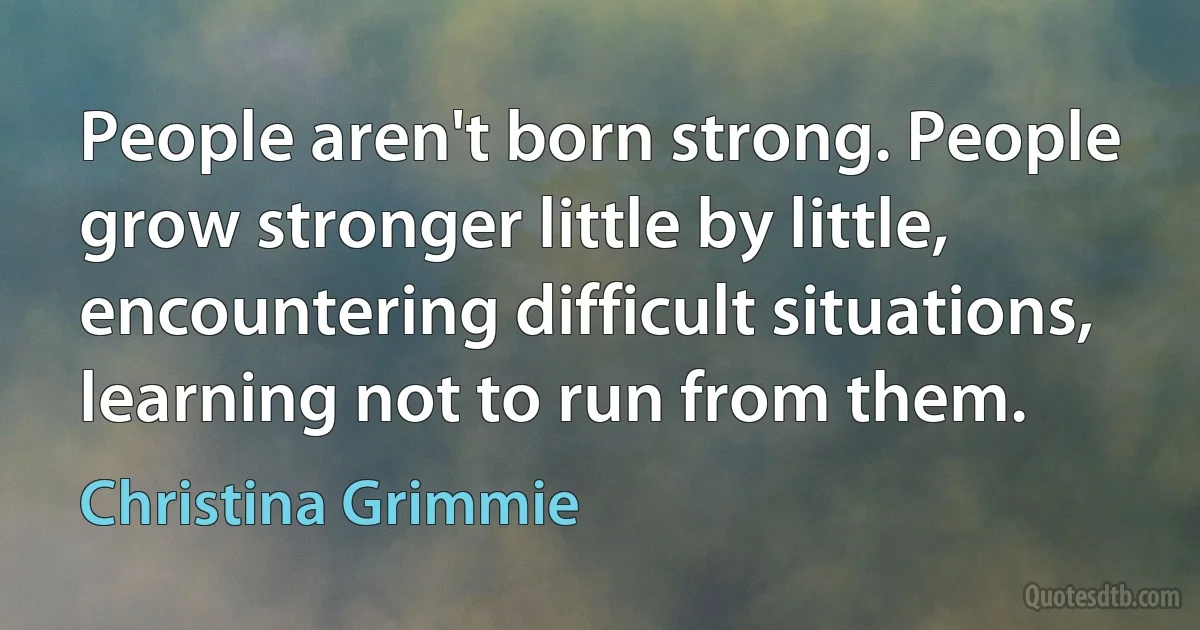 People aren't born strong. People grow stronger little by little, encountering difficult situations, learning not to run from them. (Christina Grimmie)