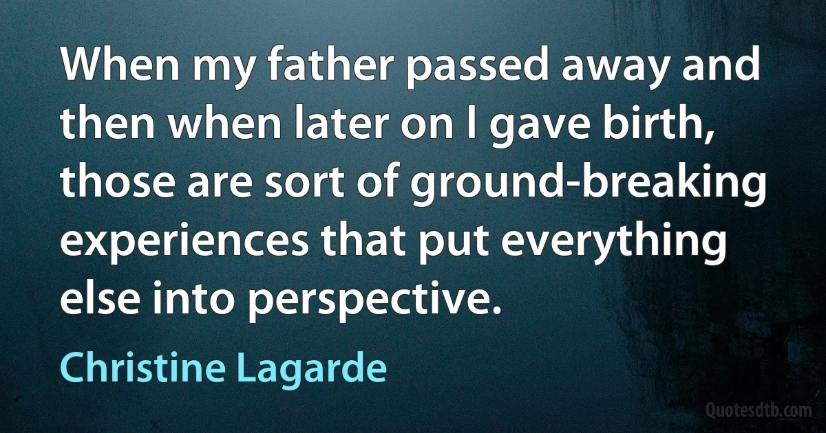 When my father passed away and then when later on I gave birth, those are sort of ground-breaking experiences that put everything else into perspective. (Christine Lagarde)