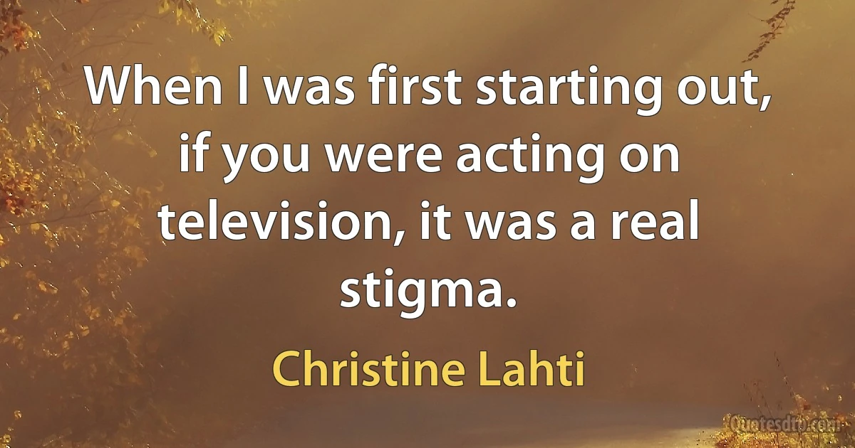 When I was first starting out, if you were acting on television, it was a real stigma. (Christine Lahti)