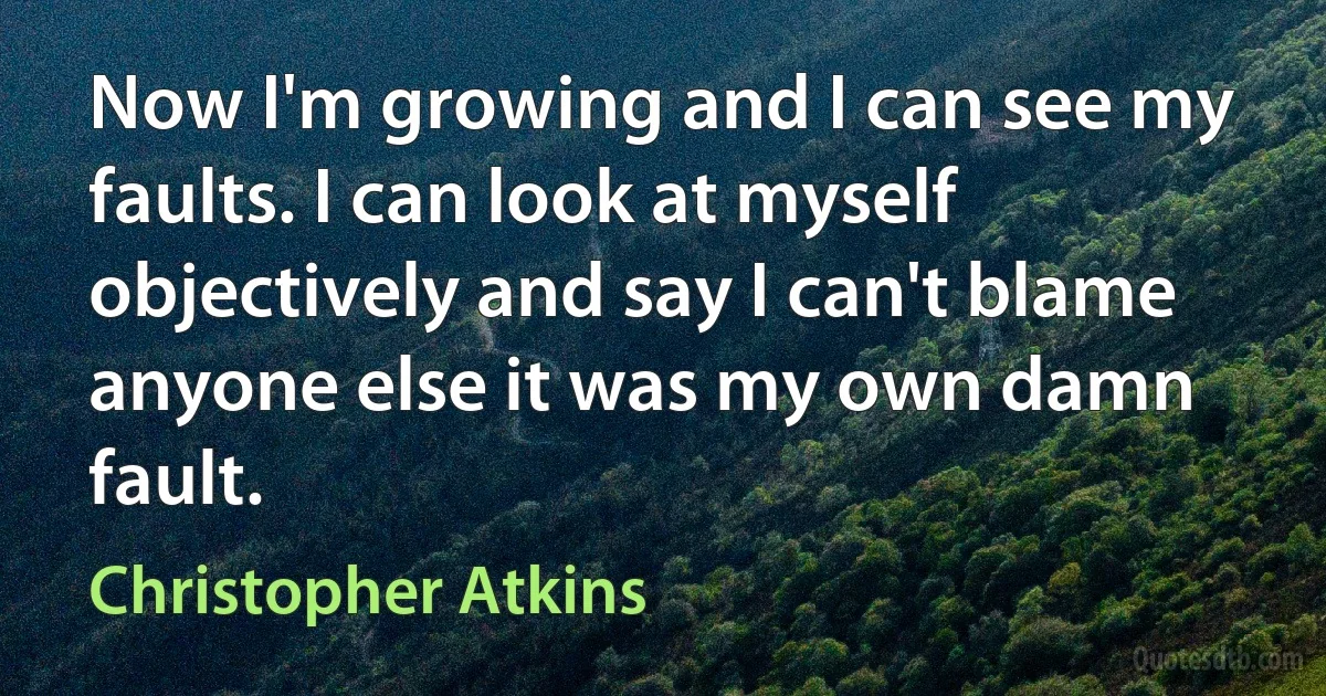 Now I'm growing and I can see my faults. I can look at myself objectively and say I can't blame anyone else it was my own damn fault. (Christopher Atkins)