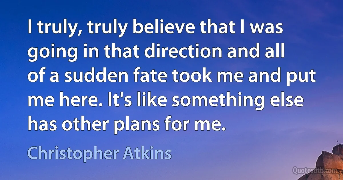 I truly, truly believe that I was going in that direction and all of a sudden fate took me and put me here. It's like something else has other plans for me. (Christopher Atkins)