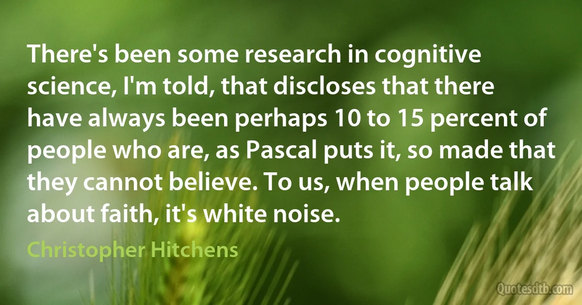 There's been some research in cognitive science, I'm told, that discloses that there have always been perhaps 10 to 15 percent of people who are, as Pascal puts it, so made that they cannot believe. To us, when people talk about faith, it's white noise. (Christopher Hitchens)