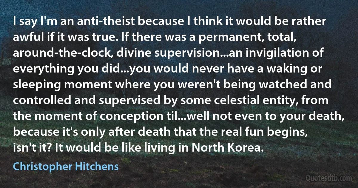 I say I'm an anti-theist because I think it would be rather awful if it was true. If there was a permanent, total, around-the-clock, divine supervision...an invigilation of everything you did...you would never have a waking or sleeping moment where you weren't being watched and controlled and supervised by some celestial entity, from the moment of conception til...well not even to your death, because it's only after death that the real fun begins, isn't it? It would be like living in North Korea. (Christopher Hitchens)