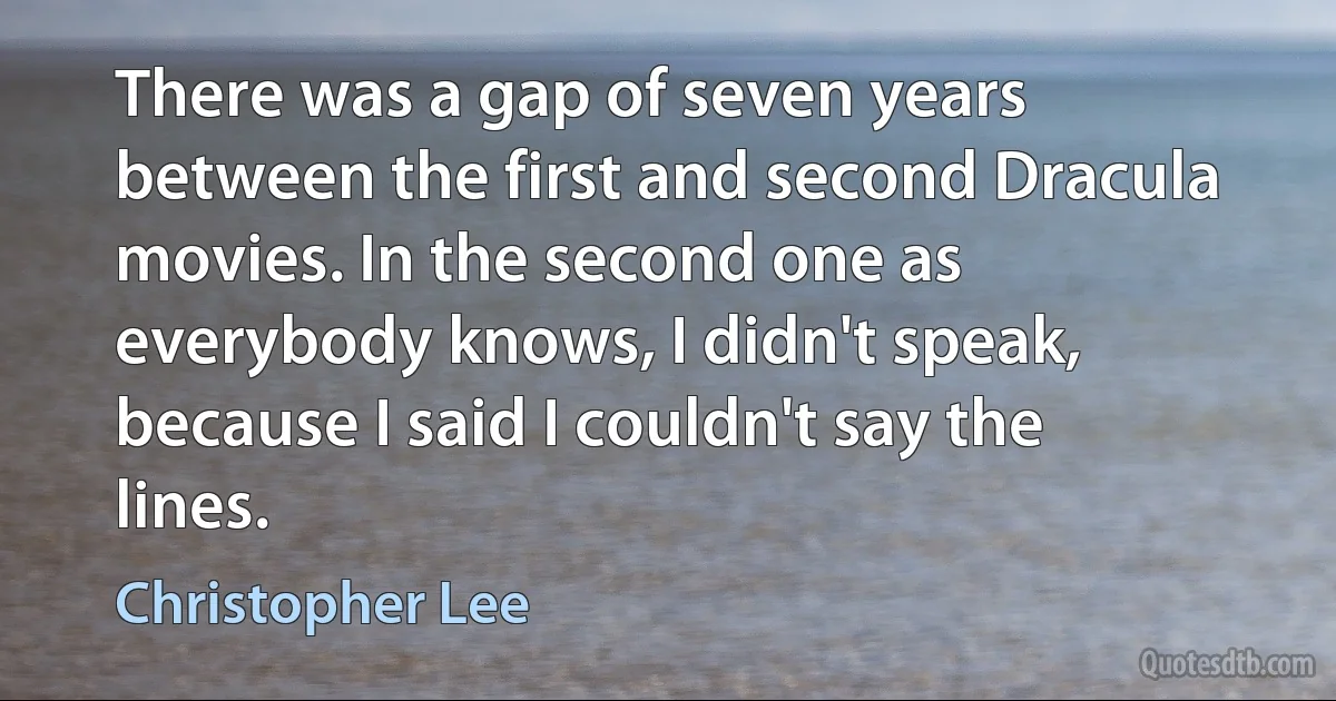 There was a gap of seven years between the first and second Dracula movies. In the second one as everybody knows, I didn't speak, because I said I couldn't say the lines. (Christopher Lee)