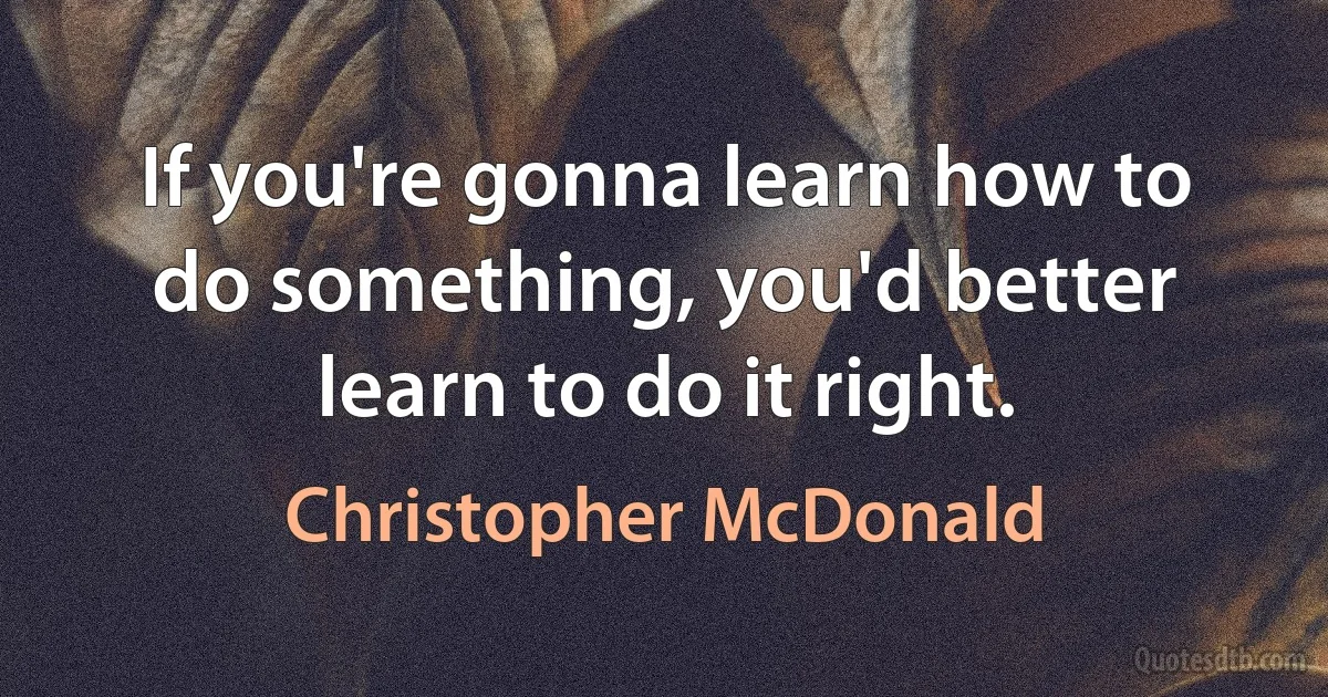 If you're gonna learn how to do something, you'd better learn to do it right. (Christopher McDonald)