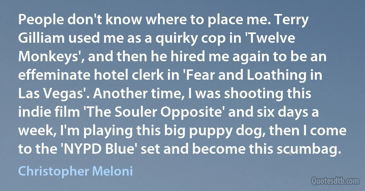 People don't know where to place me. Terry Gilliam used me as a quirky cop in 'Twelve Monkeys', and then he hired me again to be an effeminate hotel clerk in 'Fear and Loathing in Las Vegas'. Another time, I was shooting this indie film 'The Souler Opposite' and six days a week, I'm playing this big puppy dog, then I come to the 'NYPD Blue' set and become this scumbag. (Christopher Meloni)