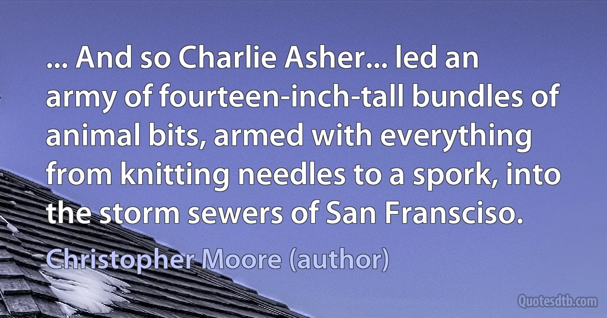 ... And so Charlie Asher... led an army of fourteen-inch-tall bundles of animal bits, armed with everything from knitting needles to a spork, into the storm sewers of San Fransciso. (Christopher Moore (author))