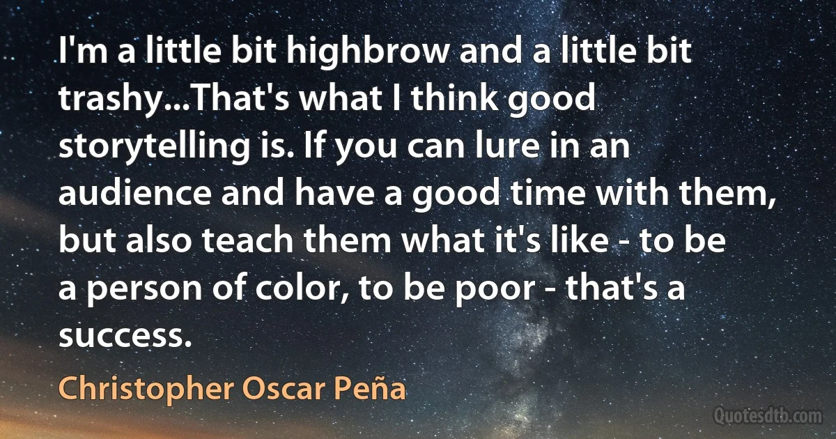 I'm a little bit highbrow and a little bit trashy...That's what I think good storytelling is. If you can lure in an audience and have a good time with them, but also teach them what it's like - to be a person of color, to be poor - that's a success. (Christopher Oscar Peña)