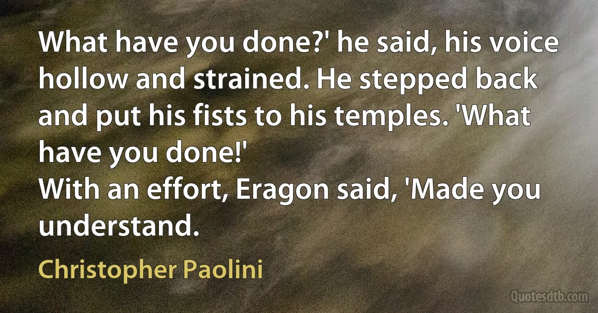 What have you done?' he said, his voice hollow and strained. He stepped back and put his fists to his temples. 'What have you done!'
With an effort, Eragon said, 'Made you understand. (Christopher Paolini)